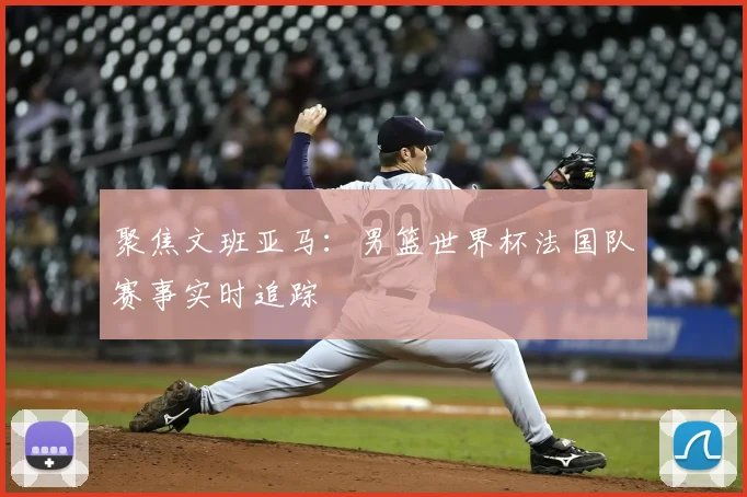 聚焦文班亚马:男篮世界杯法国队赛事实时追踪